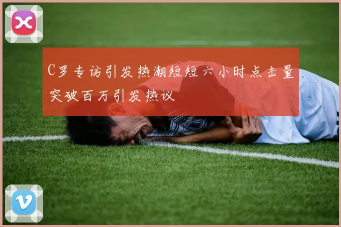 C罗专访引发热潮短短六小时点击量突破百万引发热议