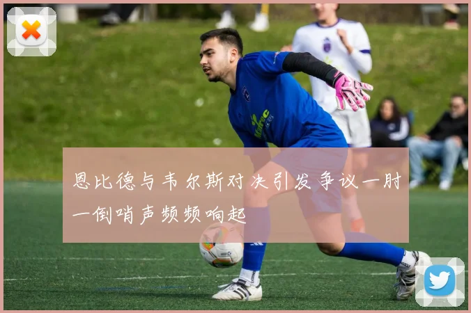 恩比德与韦尔斯对决引发争议一肘一倒哨声频频响起