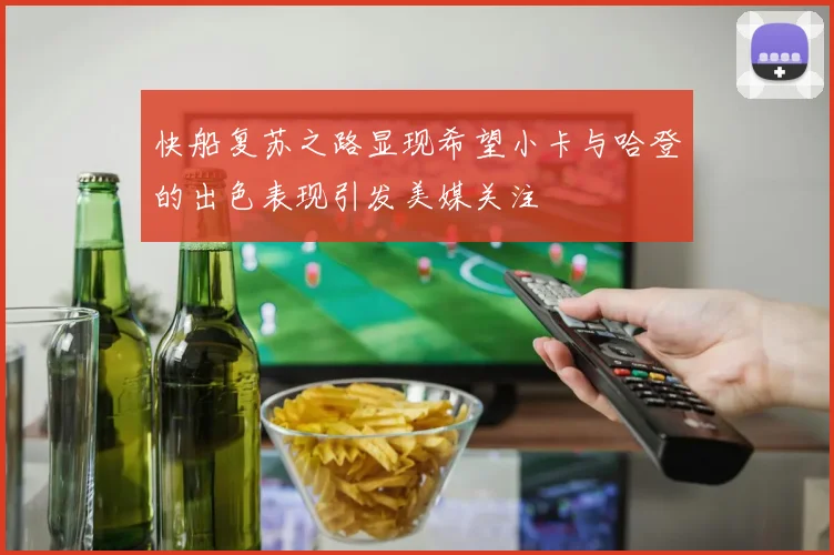 快船复苏之路显现希望小卡与哈登的出色表现引发美媒关注