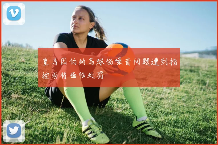 皇马因伯纳乌球场噪音问题遭到指控或将面临处罚