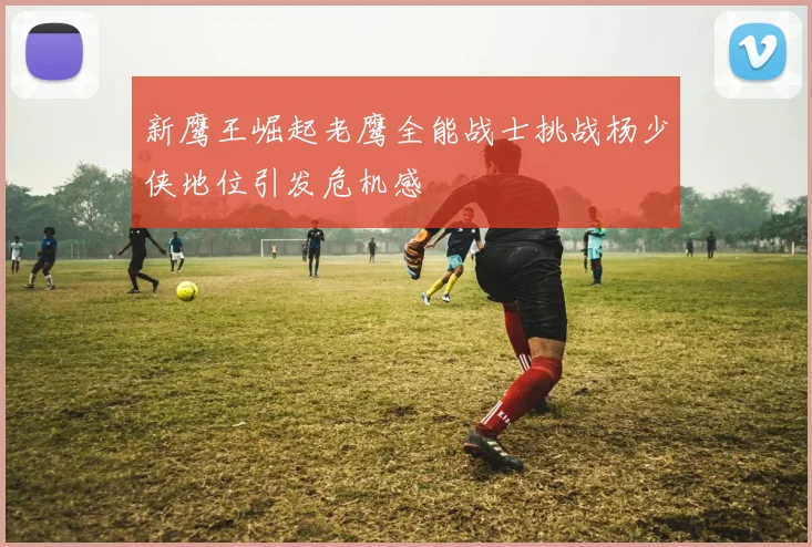 新鹰王崛起老鹰全能战士挑战杨少侠地位引发危机感