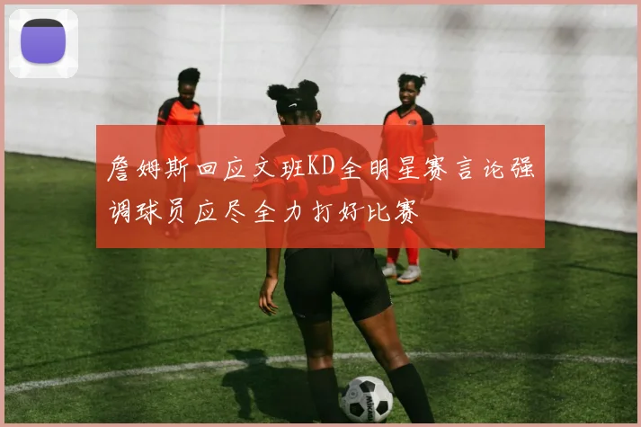 詹姆斯回应文班KD全明星赛言论强调球员应尽全力打好比赛