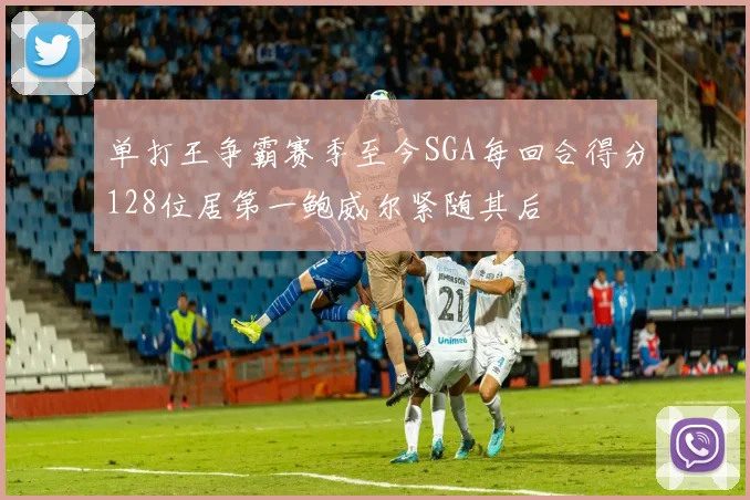 单打王争霸赛季至今SGA每回合得分128位居第一鲍威尔紧随其后