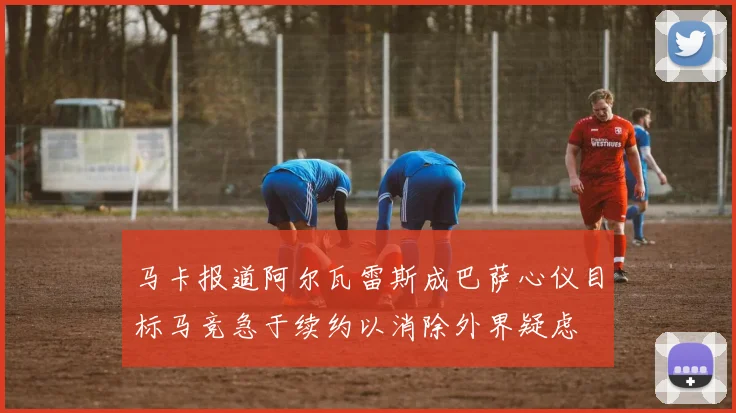 马卡报道阿尔瓦雷斯成巴萨心仪目标马竞急于续约以消除外界疑虑