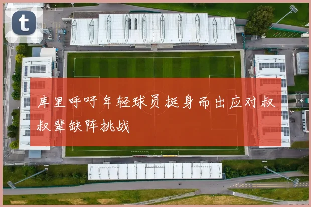 库里呼吁年轻球员挺身而出应对叔叔辈缺阵挑战