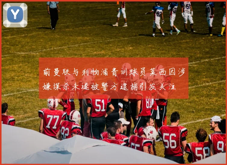 前曼联与利物浦青训球员莱西因涉嫌谋杀未遂被警方逮捕引发关注