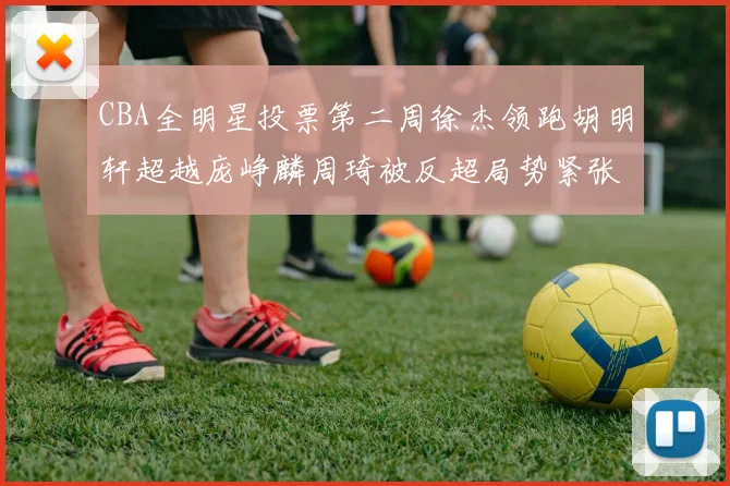 CBA全明星投票第二周徐杰领跑胡明轩超越庞峥麟周琦被反超局势紧张