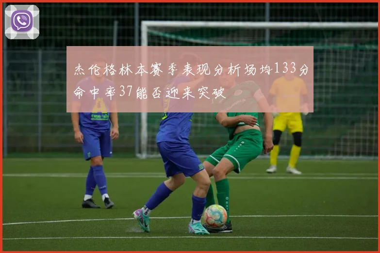 杰伦格林本赛季表现分析场均133分命中率37能否迎来突破