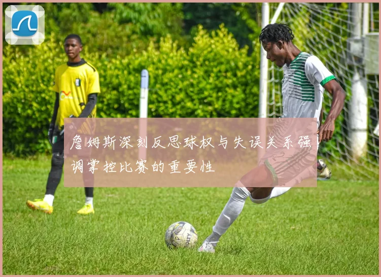 詹姆斯深刻反思球权与失误关系强调掌控比赛的重要性