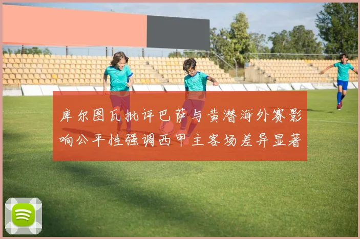 库尔图瓦批评巴萨与黄潜海外赛影响公平性强调西甲主客场差异显著